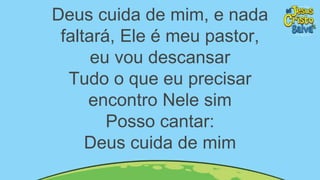 Deus cuida de mim, e nada
faltará, Ele é meu pastor,
eu vou descansar
Tudo o que eu precisar
encontro Nele sim
Posso cantar:
Deus cuida de mim
 