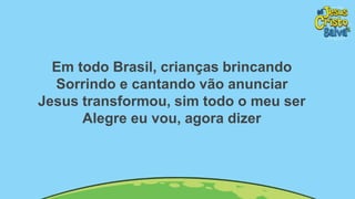Em todo Brasil, crianças brincando
Sorrindo e cantando vão anunciar
Jesus transformou, sim todo o meu ser
Alegre eu vou, agora dizer
 