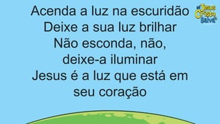 Acenda a luz na escuridão
Deixe a sua luz brilhar
Não esconda, não,
deixe-a iluminar
Jesus é a luz que está em
seu coração
 