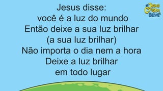 Jesus disse:
você é a luz do mundo
Então deixe a sua luz brilhar
(a sua luz brilhar)
Não importa o dia nem a hora
Deixe a luz brilhar
em todo lugar
 