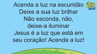 Acenda a luz na escuridão
Deixe a sua luz brilhar
Não esconda, não,
deixe-a iluminar
Jesus é a luz que está em
seu coração! Acenda a luz!
 
