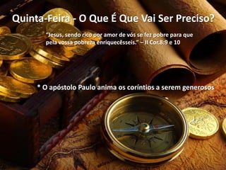 Quinta-Feira - O Que É Que Vai Ser Preciso?
“Jesus, sendo rico por amor de vós se fez pobre para que
pela vossa pobreza enriquecêsseis.” – II Cor.8:9 e 10

* O apóstolo Paulo anima os coríntios a serem generosos

 