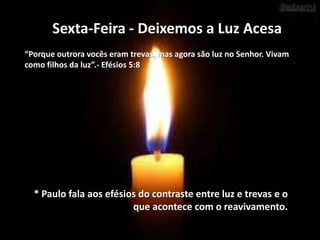 Sexta-Feira - Deixemos a Luz Acesa
“Porque outrora vocês eram trevas, mas agora são luz no Senhor. Vivam
como filhos da luz”.- Efésios 5:8

* Paulo fala aos efésios do contraste entre luz e trevas e o
que acontece com o reavivamento.

 