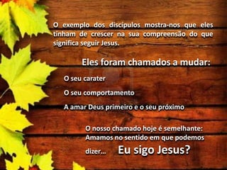 O exemplo dos discípulos mostra-nos que eles
tinham de crescer na sua compreensão do que
significa seguir Jesus.

Eles foram chamados a mudar:
O seu carater
O seu comportamento
A amar Deus primeiro e o seu próximo

O nosso chamado hoje é semelhante:
Amamos no sentido em que podemos
dizer…

Eu sigo Jesus?

 