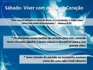 Sábado- Viver com o Céu no Coração
“Mas, buscai primeiro o reino de Deus, e a sua justiça, e todas estas
coisas vos serão acrescentadas.” - Mateus 6:33

* Os discípulos eram tardios de coração para crer, contudo
Jesus via neles alguém a quem educar e disciplinar para a Sua
grande obra.

* Jesus através do sermão na montanha ensinou
como ter uma vida cristã vibrante

 