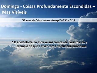 Domingo - Coisas Profundamente Escondidas –
Mas Visíveis
“O amor de Cristo nos constrange” – 2 Cor. 5:14

* O apóstolo Paulo escreve aos crentes de Corinto e dá o
exemplo do que é viver com a verdadeira prioridade.

 