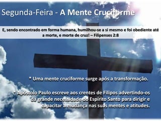 Segunda-Feira - A Mente Cruciforme
E, sendo encontrado em forma humana, humilhou-se a si mesmo e foi obediente até
a morte, e morte de cruz! – Filipenses 2:8

* Uma mente cruciforme surge após a transformação.
* Apóstolo Paulo escreve aos crentes de Filipos advertindo-os
da grande necessidade do Espírito Santo para dirigir e
capacitar a mudança nas suas mentes e atitudes.

 