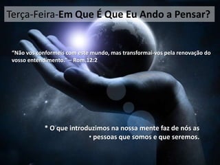 Terça-Feira-Em Que É Que Eu Ando a Pensar?

“Não vos conformeis com este mundo, mas transformai-vos pela renovação do
vosso entendimento.” – Rom.12:2

* O que introduzimos na nossa mente faz de nós as
• pessoas que somos e que seremos.

 