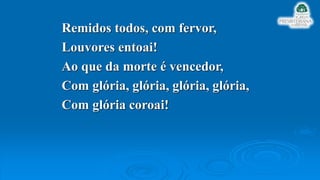 Remidos todos, com fervor,
Louvores entoai!
Ao que da morte é vencedor,
Com glória, glória, glória, glória,
Com glória coroai!
 