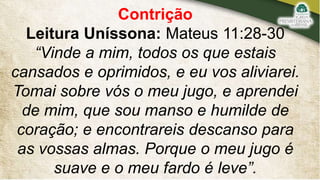 Contrição
Leitura Uníssona: Mateus 11:28-30
“Vinde a mim, todos os que estais
cansados e oprimidos, e eu vos aliviarei.
Tomai sobre vós o meu jugo, e aprendei
de mim, que sou manso e humilde de
coração; e encontrareis descanso para
as vossas almas. Porque o meu jugo é
suave e o meu fardo é leve”.
 