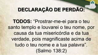 DECLARAÇÃO DE PERDÃO:
TODOS: “Prostrar-me-ei para o teu
santo templo e louvarei o teu nome, por
causa da tua misericórdia e da tua
verdade, pois magnificaste acima de
tudo o teu nome e a tua palavra”.
(Salmo 138:2)
 
