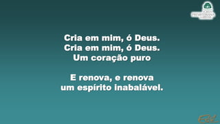Cria em mim, ó Deus.
Cria em mim, ó Deus.
Um coração puro
E renova, e renova
um espírito inabalável.
 