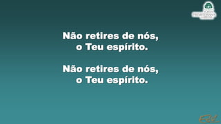 Não retires de nós,
o Teu espírito.
Não retires de nós,
o Teu espírito.
 