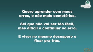 Quero aprender com meus
erros, e não mais cometê-los.
Sei que não vai ser tão fácil,
mas difícil é continuar no erro,
E viver no mesmo desespero e
ficar pra trás.
 