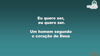 Eu quero ser,
eu quero ser.
Um homem segundo
o coração de Deus
 
