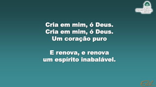 Cria em mim, ó Deus.
Cria em mim, ó Deus.
Um coração puro
E renova, e renova
um espírito inabalável.
 