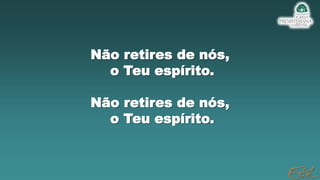 Não retires de nós,
o Teu espírito.
Não retires de nós,
o Teu espírito.
 