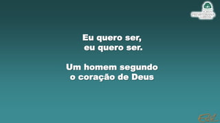Eu quero ser,
eu quero ser.
Um homem segundo
o coração de Deus
 