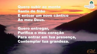 Quero subir ao monte
Santo de Sião
E entoar um novo cântico
Ao meu Deus.
Quero entregar,
Purifica o meu coração
Para entrar em tua presença,
Contemplar tua grandeza.
 
