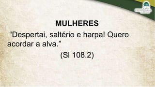 MULHERES
“Despertai, saltério e harpa! Quero
acordar a alva.”
(Sl 108.2)
 