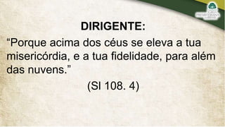 DIRIGENTE:
“Porque acima dos céus se eleva a tua
misericórdia, e a tua fidelidade, para além
das nuvens.”
(Sl 108. 4)
 