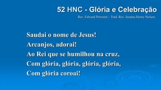 Saudai o nome de Jesus!
Arcanjos, adorai!
Ao Rei que se humilhou na cruz,
Com glória, glória, glória, glória,
Com glória coroai!
Rev. Edward Perronet – Trad. Rev. Jusutus Henry Nelson
52 HNC - Glória e Celebração
 