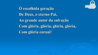 Ó escolhida geração
De Deus, o eterno Pai,
Ao grande autor da salvação
Com glória, glória, glória, glória,
Com glória coroai!
 