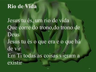 Rio de Vida 
Jesus tu és, um rio de vida 
Que corre do trono,do trono de 
Deus 
Jesus tu és o que era e o que há 
de vir 
Em Ti todas as coisas vieram a 
existir 
 