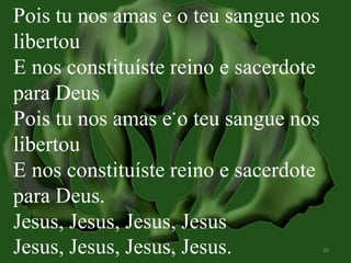Pois tu nos amas e o teu sangue nos 
libertou 
E nos constituíste reino e sacerdote 
para Deus 
Pois tu nos amas e o teu sangue nos 
libertou 
E nos constituíste reino e sacerdote 
para Deus. 
Jesus, Jesus, Jesus, Jesus 
Jesus, Jesus, Jesus, Jesus. 
 