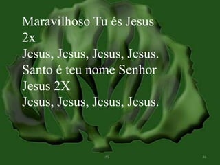 Maravilhoso Tu és Jesus 
2x 
Jesus, Jesus, Jesus, Jesus. 
Santo é teu nome Senhor 
Jesus 2X 
Jesus, Jesus, Jesus, Jesus. 
 
