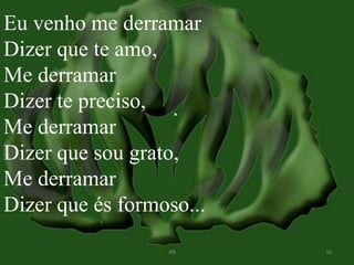 Eu venho me derramar 
Dizer que te amo, 
Me derramar 
Dizer te preciso, 
Me derramar 
Dizer que sou grato, 
Me derramar 
Dizer que és formoso... 
