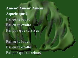Amém! Amém! Amém! 
Aquele que é 
Pai eu te louvo 
Pai eu te exalto 
Pai por que tu vives 
Pai eu te louvo 
Pai eu te exalto 
Pai por que tu reinas 
 