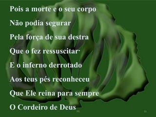 Pois a morte e o seu corpo 
Não podia segurar 
Pela força de sua destra 
Que o fez ressuscitar 
E o inferno derrotado 
Aos teus pés reconheceu 
Que Ele reina para sempre 
O Cordeiro de Deus 
 