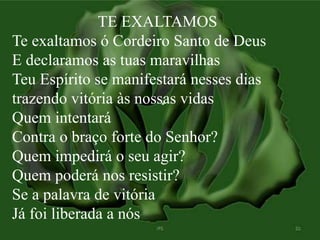 TE EXALTAMOS 
Te exaltamos ó Cordeiro Santo de Deus 
E declaramos as tuas maravilhas 
Teu Espírito se manifestará nesses dias 
trazendo vitória às nossas vidas 
Quem intentará 
Contra o braço forte do Senhor? 
Quem impedirá o seu agir? 
Quem poderá nos resistir? 
Se a palavra de vitória 
Já foi liberada a nós 
 