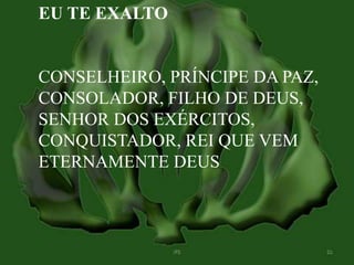 EU TE EXALTO 
CONSELHEIRO, PRÍNCIPE DA PAZ, 
CONSOLADOR, FILHO DE DEUS, 
SENHOR DOS EXÉRCITOS, 
CONQUISTADOR, REI QUE VEM 
ETERNAMENTE DEUS 
 