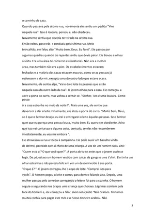 o caminho de casa.
Quando passava pela sétima rua, novamente ele sentiu um pedido "Vire
naquela rua". Isso é loucura, pensou e, não obedeceu.
Novamente sentiu que deveria ter virado na sétima rua.
Então voltou para trás e conduziu pela sétima rua. Meio
brincalhão, ele falou alto "Muito bem, Deus. Eu farei". Ele passou por
algumas quadras quando de repente sentiu que devia parar. Ele travou e olhou
à volta. Era uma área de comércio e residências. Não era a melhor
área, mas também não era a pior. Os estabelecimentos estavam
fechados e a maioria das casas estavam escuras, como se as pessoas já
estivessem a dormir, excepto uma do outro lado que estava acesa.
Novamente, ele sentiu algo, "Vai e dá o leite às pessoas que estão
naquela casa do outro lado da rua". O jovem olhou para a casa. Ele começou a
abrir a porta do carro, mas voltou a sentar-se. "Senhor, isto é uma loucura. Como
posso
ir a casa estranha no meio da noite?". Mais uma vez, ele sentiu que
deveria ir e dar o leite. Finalmente, ele abriu a porta do carro, "Muito Bem, Deus,
se é que o Senhor deseja, eu irei e entregarei o leite áquelas pessoas. Se o Senhor
quer que eu pareça uma pessoa louca, muito bem. Eu quero ser obediente. Acho
que isso vai contar para alguma coisa, contudo, se eles não responderem
imediatamente, eu vou me embora ".
Ele atravessou a rua e tocou à campainha. Ele pode ouvir um barulho vindo
de dentro, parecido com o choro de uma criança. A voz de um homem soou alto:
"Quem esta ai? O que você quer?". A porta abriu-se antes que o jovem pudesse
fugir. De pé, estava um homem vestido com calças de ganga e uma t’shirt. Ele tinha um
olhar estranho e não parecia feliz em ver um desconhecido à sua porta.
"O que é? ". O jovem entregou-lhe o copo de leite. "Comprei isto para
vocês". O homem pegou o leite e correu para dentro falando alto. Depois, uma
mulher passou pelo corredor carregando o leite e foi para a cozinha. O homem
seguia-a segurando nos braços uma criança que chorava. Lágrimas corriam pela
face do homem e, ele começou a falar, meio soluçando "Nós oramos. Tínhamos
muitas contas para pagar este mês e o nosso dinheiro acabou. Não
3

 