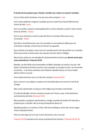 É através da Sua palavra que o Senhor convida-nos a testar os nossos 5 sentidos:
Com os olhos da fé avistamos o lar que nos está a preparar - Levi
Com a boca podemos imaginar o paladar que terá cada fruto mensal diferente da
árvore da vida -Lucas
Com os ouvidos, ouçamos antecipadamente os coros celestiais a cantar: Santo, Santo,
Santo és Senhor.- Jessica
Com o nariz sintamos o aroma suave das flores no campo, flores que nunca
murcharão. -Pedro
Que Deus maravilhoso este, que nos concedeu as suas palavras sábias que nos
incentivam a desejar o futuro que em breve nos aguarda.
Que o Senhor nos ajude a viver com os 5 sentidos da fé a fim de purificar os 5 sentidos
físicos que tantas e tantas vezes nos causam enormes dores e fadigas.
Mas iremos ainda ver um exemplo de relacionamento humano que deverá servir para
nossa advertência: II Samuel 18:33
Absalão, um dos filhos mais lamentados na Bíblia. Revoltou-se contra o seu pai –Rei
David, inicialmente de forma secreta, mas o pecado no coração é assim: vai crescendo,
crescendo… e tal como aconteceu com Satanás, Absalão lançou-se numa revolta
aberta contra o seu pai.
Esta revolta terminou com um triste fim, leiamos II Samuel 18:9
Quis a coroa na sua cabeça e acabou com ela pendurada numa árvore à mercê do
inimigo.
Mas vamos aprofundar um pouco a teia trágica que envolveu esta família.
O irmão de Absalão: Amnon cometeu incesto com Tamar, o pai, o Rei David teve
conhecimento do facto II Samuel 13:21
Não procedeu a qualquer reprimenda ou castigo, quando ele próprio foi induzido a
proporcionar a ocasião: não se vê qq consequência dessa ira.
Absalão guardou a ira contra o irmão, não houve diálogo e ao fim de 2 anos vingou
Tamar matando Amnon.
Pelo seu acto fugiu do rei e por 3 anos não privou com o seu pai.
II Samuel 13:39 contudo entre outros acontecimentos leiamos: II Samuel 14:24, 28

5

 