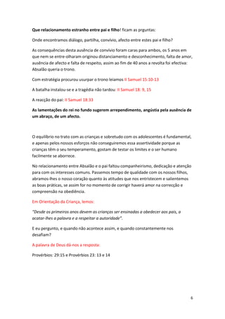 Que relacionamento estranho entre pai e filho! ficam as prguntas:
Onde encontramos diálogo, partilha, convívio, afecto entre estes pai e filho?
As consequências desta ausência de convívio foram caras para ambos, os 5 anos em
que nem se entre-olharam originou distanciamento e desconhecimento, falta de amor,
ausência de afecto e falta de respeito, assim ao fim de 40 anos a revolta foi efectiva:
Absalão queria o trono.
Com estratégia procurou usurpar o trono leiamos II Samuel 15:10-13
A batalha instalou-se e a tragédia não tardou: II Samuel 18: 9, 15
A reacção do pai: II Samuel 18:33
As lamentações do rei no fundo sugerem arrependimento, angústia pela ausência de
um abraço, de um afecto.

O equilíbrio no trato com as crianças e sobretudo com os adolescentes é fundamental,
e apenas pelos nossos esforços não conseguiremos essa assertividade porque as
crianças têm o seu temperamento, gostam de testar os limites e o ser humano
facilmente se aborrece.
No relacionamento entre Absalão e o pai faltou companheirismo, dedicação e atenção
para com os interesses comuns. Passemos tempo de qualidade com os nossos filhos,
abramos-lhes o nosso coração quanto às atitudes que nos entristecem e salientemos
as boas práticas, se assim for no momento de corrigir haverá amor na correcção e
compreensão na obediência.
Em Orientação da Criança, lemos:
“Desde os primeiros anos devem as crianças ser ensinadas a obedecer aos pais, a
acatar-lhes a palavra e a respeitar a autoridade”.
E eu pergunto, e quando não acontece assim, e quando constantemente nos
desafiam?
A palavra de Deus dá-nos a resposta:
Provérbios: 29:15 e Provérbios 23: 13 e 14

6

 