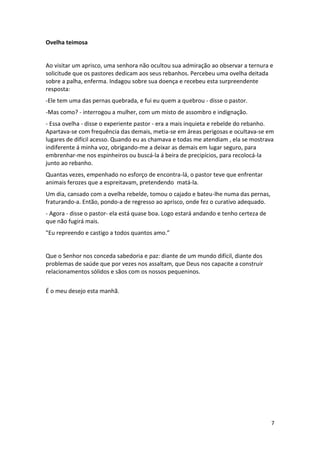 Ovelha teimosa

Ao visitar um aprisco, uma senhora não ocultou sua admiração ao observar a ternura e
solicitude que os pastores dedicam aos seus rebanhos. Percebeu uma ovelha deitada
sobre a palha, enferma. Indagou sobre sua doença e recebeu esta surpreendente
resposta:
-Ele tem uma das pernas quebrada, e fui eu quem a quebrou - disse o pastor.
-Mas como? - interrogou a mulher, com um misto de assombro e indignação.
- Essa ovelha - disse o experiente pastor - era a mais inquieta e rebelde do rebanho.
Apartava-se com frequência das demais, metia-se em áreas perigosas e ocultava-se em
lugares de difícil acesso. Quando eu as chamava e todas me atendiam , ela se mostrava
indiferente á minha voz, obrigando-me a deixar as demais em lugar seguro, para
embrenhar-me nos espinheiros ou buscá-la á beira de precipícios, para recolocá-la
junto ao rebanho.
Quantas vezes, empenhado no esforço de encontra-lá, o pastor teve que enfrentar
animais ferozes que a espreitavam, pretendendo matá-la.
Um dia, cansado com a ovelha rebelde, tomou o cajado e bateu-lhe numa das pernas,
fraturando-a. Então, pondo-a de regresso ao aprisco, onde fez o curativo adequado.
- Agora - disse o pastor- ela está quase boa. Logo estará andando e tenho certeza de
que não fugirá mais.
"Eu repreendo e castigo a todos quantos amo.”

Que o Senhor nos conceda sabedoria e paz: diante de um mundo difícil, diante dos
problemas de saúde que por vezes nos assaltam, que Deus nos capacite a construir
relacionamentos sólidos e sãos com os nossos pequeninos.
É o meu desejo esta manhã.

7

 