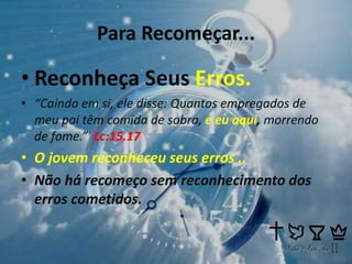 Para Recomeçar...
• Reconheça Seus Erros.
• “Caindo em si, ele disse: Quantos empregados de
meu pai têm comida de sobra, e eu aqui, morrendo
de fome.” Lc:15.17
• O jovem reconheceu seus erros ..
• Não há recomeço sem reconhecimento dos
erros cometidos.
 
