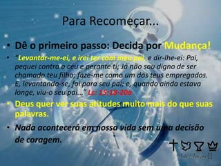 Para Recomeçar...
• Dê o primeiro passo: Decida por Mudança!
• “Levantar-me-ei, e irei ter com meu pai, e dir-lhe-ei: Pai,
pequei contra o céu e perante ti; Já não sou digno de ser
chamado teu filho; faze-me como um dos teus empregados.
E, levantando-se, foi para seu pai; e, quando ainda estava
longe, viu-o seu pai...” Lc: 15:18-20a
• Deus quer ver suas atitudes muito mais do que suas
palavras.
• Nada acontecerá em nossa vida sem uma decisão
de coragem.
 