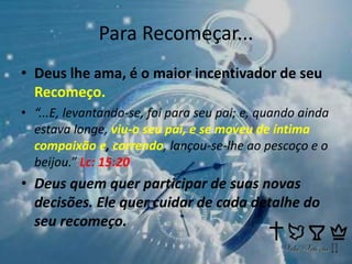 Para Recomeçar...
• Deus lhe ama, é o maior incentivador de seu
Recomeço.
• “...E, levantando-se, foi para seu pai; e, quando ainda
estava longe, viu-o seu pai, e se moveu de íntima
compaixão e, correndo, lançou-se-lhe ao pescoço e o
beijou.” Lc: 15:20
• Deus quem quer participar de suas novas
decisões. Ele quer cuidar de cada detalhe do
seu recomeço.
 
