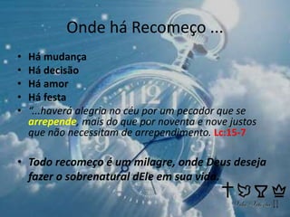 Onde há Recomeço ...
• Há mudança
• Há decisão
• Há amor
• Há festa
• “...haverá alegria no céu por um pecador que se
arrepende, mais do que por noventa e nove justos
que não necessitam de arrependimento. Lc:15-7
• Todo recomeço é um milagre, onde Deus deseja
fazer o sobrenatural dEle em sua vida.
 