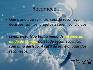 Recomece...
• Que o ano que se inicie, seja de recomeço,
decisões, sonhos, projetos a serem concluídos.
• Lembre-se: Não tenha medo de recomeçar,
ainda dá tempo, pois todo recomeço inicia
com uma decisão. A casa do Pai é o lugar dos
recomeços.
 