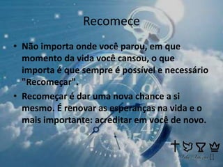 Recomece
• Não importa onde você parou, em que
momento da vida você cansou, o que
importa é que sempre é possível e necessário
"Recomeçar".
• Recomeçar é dar uma nova chance a si
mesmo. É renovar as esperanças na vida e o
mais importante: acreditar em você de novo.
 