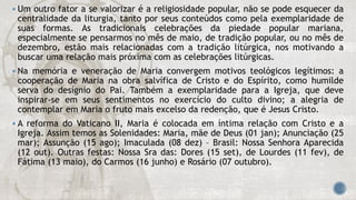  Um outro fator a se valorizar é a religiosidade popular, não se pode esquecer da
centralidade da liturgia, tanto por seus conteúdos como pela exemplaridade de
suas formas. As tradicionais celebrações da piedade popular mariana,
especialmente se pensarmos no mês de maio, de tradição popular, ou no mês de
dezembro, estão mais relacionadas com a tradição litúrgica, nos motivando a
buscar uma relação mais próxima com as celebrações litúrgicas.
 Na memória e veneração de Maria convergem motivos teológicos legítimos: a
cooperação de Maria na obra salvífica de Cristo e do Espírito, como humilde
serva do desígnio do Pai. Também a exemplaridade para a Igreja, que deve
inspirar-se em seus sentimentos no exercício do culto divino; a alegria de
contemplar em Maria o fruto mais excelso da redenção, que é Jesus Cristo.
 A reforma do Vaticano II, Maria é colocada em íntima relação com Cristo e a
Igreja. Assim temos as Solenidades: Maria, mãe de Deus (01 jan); Anunciação (25
mar); Assunção (15 ago); Imaculada (08 dez) – Brasil: Nossa Senhora Aparecida
(12 out). Outras festas: Nossa Sra das: Dores (15 set), de Lourdes (11 fev), de
Fátima (13 maio), do Carmos (16 junho) e Rosário (07 outubro).
 