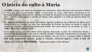  O culto à Maria, vem desde os primórdios do cristianismo. Basta olharmos com atenção na bíblia
o relato que após a crucificação, morte e ressurreição de Cristo, onde Maria encontrava-se em
Jerusalém junto aos discípulos no cenáculo na cidade de Jerusalém e ali permaneceram em oração
(Ato 1, 12-14) e em seguida a escolha de Matias como apóstolo e a vinda do Espírito Santo em
Pentecostes.
 Em algumas catacumbas em Roma, já traziam algumas evidências da existência de Maria como
devoção entre os cristãos. No caso, nas catacumbas de Priscila em Roma no século II, onde os
cristãos se reuniam, uma pintura revela uma mulher com uma criança em seu peito, ou seja, a
Virgem Maria com o Menino Jesus.
 Entre alguns relatos, o culto à Maria sofreu algumas alterações no início do cristianismo devido a
forte pressão do paganismo, mas isso se resolveu quando o imperador Constantino se converteu ao
cristianismo e a tornou Religião oficial do seu Império, isso em 312 d.C. O grande culto à Deusa
Mãe pelo paganismo egípcio, grego e romano, torna-se agora o culto à Mãe de
Jesus com o título de τεοτόκος – “aquela que espera o filho de Deus”
 