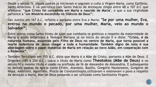  Desde o século IV, alguns padres já iniciavam e seguiam o culto à Virgem Maria, como Epifânio,
Santo Ambrósio. E na patrística com Santo Inácio de Antioquia (bispo entre 68 a 107 d.C que
afirmava: “que Cristo foi concebido em Maria e nascido de Maria", e que a sua virgindade
pertence a "um Mistério escondido no Silêncio de Deus”;
 São Justino em 167 d.C, refletia o paralelo entre Eva e Maria: "Se por uma mulher, Eva,
entrou no mundo o pecado, por uma mulher, Maria, veio ao mundo o
Salvador”;
 Entre outros como Santo Irineu de Lyon que combatia os gnóticos a respeito da maternidade de
Maria e assim enfatizava a Teologia Mariana já no início do século II e dizia: “Cristo, é da
natureza humana, assumida pelo Filho de Deus no ventre de Maria, que torna possível a
morte redentora de Jesus chegar a toda a humanidade. Também digno de nota é sua
abordagem sobre o papel maternal de Maria em relação ao novo Adão, em cooperação com
o Redentor”.
 Também Tertuliano em 155 d.C. dizia que Maria é a Mãe de Cristo, portanto a Mãe de Deus. E
Orígenes (185 a 254 d.C.) usava o título de Maria como Theotokos (Mãe de Deus) e no
século IV o mesmo título é usado na profissão de fé de Alexandre de Alexandria. E subsequente
os demais padres da Igreja como Efrém, Atanásio, Basílio, Gregório Nazianzeno, Gregório de
Nissa, Ambrósio, Agostinho, Proclo de Constantinopla,utilizavam e ensinavam o povo a respeito
da devoção a Maria, Mãe de Deus passando a ser utilizado como Santíssima Virgem.
 