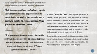  Outro exemplo é a oração do século III, chamada “Sub
Tuum Praesidium” (Sob a Vossa Proteção, de Orígenes.
 “Sub tuum praesidium confugimus, sancta
Dei Genetrix; nostras deprecationes ne
despicias in necessitatibus nostris, sed a
periculis cunctis libera nos semper, Virgo
gloriosa et benedicta. Amen."
Tradução:
“À vossa proteção recorremos, Santa Mãe
de Deus; não desprezeis as nossas súplicas
em nossas necessidades; mas livrai-nos
sempre de todos os perigos, ó Virgem
gloriosa e bendita. Amém”.

 E assim, "Mãe de Deus" não implica que Maria é
"deusa", e sim que Jesus Cristo, seu filho, é a um só
tempo plenamente homem e plenamente Deus. Se
Jesus é Deus, e Maria sua mãe, ela é e será sempre a
mais agraciada entre todas as mulheres, pois foi – e é,
na perspectiva da eternidade onde se encontra, – a Mãe
de Deus e, portanto, de toda a Igreja de Cristo.
 Entre também as grandes festividades solenes de Cristo
nos primeiros séculos, Maria aparecia já nos primórdios
do século III, como a Encarnação (Anunciação), da
Natividade (Natal) e da Epifania (Reis Magos).
 