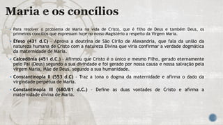  Para resolver o problema de Maria na vida de Cristo, que é filho de Deus e também Deus, os
primeiros concílios que expressam hoje no nosso Magistério a respeito da Virgem Maria.
 Éfeso (431 d.C) – Aprova a doutrina de São Cirilo de Alexandria, que fala da união da
natureza humana de Cristo com a natureza Divina que viria confirmar a verdade dogmática
da maternidade de Maria.
 Calcedônia (451 d.C.) – Afirmou que Cristo é o único e mesmo Filho, gerado eternamente
pelo Pai (Deus) segundo a sua divindade e foi gerado por nossa causa e nossa salvação pela
virgem Maria, Mãe de Deus, segundo a sua humanidade.
 Constantinopla II (553 d.C) – Traz a tona o dogma da maternidade e afirma o dado da
virgindade perpétua de Maria.
 Constantinopla III (680/81 d.C.) – Define as duas vontades de Cristo e afirma a
maternidade divina de Maria.
 
